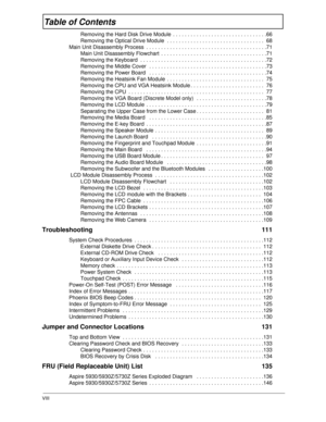 Page 8VIII
Table of Contents
Removing the Hard Disk Drive Module  . . . . . . . . . . . . . . . . . . . . . . . . . . . . . . . .66
Removing the Optical Drive Module  . . . . . . . . . . . . . . . . . . . . . . . . . . . . . . . . .  68
Main Unit Disassembly Process  . . . . . . . . . . . . . . . . . . . . . . . . . . . . . . . . . . . . . . . . .71
Main Unit Disassembly Flowchart  . . . . . . . . . . . . . . . . . . . . . . . . . . . . . . . . . . . .71
Removing the Keyboard  . . . . . . . . . . . . . . . . ....