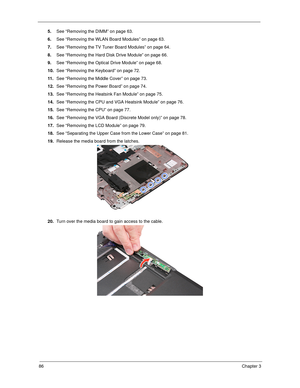 Page 9686Chapter 3
5.See “Removing the DIMM” on page 63.
6.See “Removing the WLAN Board Modules” on page 63.
7.See “Removing the TV Tuner Board Modules” on page 64.
8.See “Removing the Hard Disk Drive Module” on page 66.
9.See “Removing the Optical Drive Module” on page 68.
10.See “Removing the Keyboard” on page 72.
11 .See “Removing the Middle Cover” on page 73.
12.See “Removing the Power Board” on page 74.
13.See “Removing the Heatsink Fan Module” on page 75.
14.See “Removing the CPU and VGA Heatsink Module”...