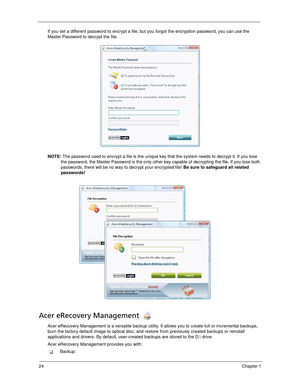 Page 3424Chapter 1
If you set a different password to encrypt a file, but you forgot the encryption password, you can use the 
Master Password to decrypt the file.
NOTE: The password used to encrypt a file is the unique key that the system needs to decrypt it. If you lose 
the password, the Master Password is the only other key capable of decrypting the file. If you lose both 
passwords, there will be no way to decrypt your encrypted file! Be sure to safeguard all related 
passwords!
Acer eRecovery Management...
