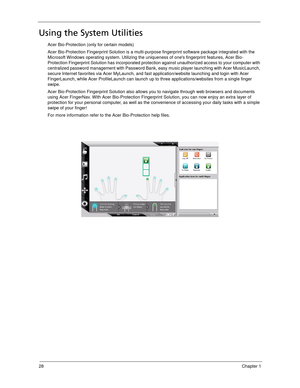 Page 3828Chapter 1
Using the System Utilities
Acer Bio-Protection (only for certain models)
Acer Bio-Protection Fingerprint Solution is a multi-purpose fingerprint software package integrated with the 
Microsoft Windows operating system. Utilizing the uniqueness of ones fingerprint features, Acer Bio-
Protection Fingerprint Solution has incorporated protection against unauthorized access to your computer with 
centralized password management with Password Bank, easy music player launching with Acer MusicLaunch,...