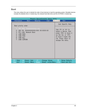 Page 59Chapter 249
Boot
This menu allows the user to decide the order of boot devices to load the operating system. Bootable devices 
includes the diskette drive in module bay, the onboard hard disk drive and the CD-ROM in module bay.
Phoenix SecureCore(tm) Setup Utility
Main
Item Specific Help
Useorto
select a device, then
presstomoveit
up the list, or 
to move it down the
list. Press  to
escape the menu. Boot priority order:
F1
EscHelp
ExitSelect Item
Select Menu
Change Values
Select Sub-Menu -/+
EnterF9...