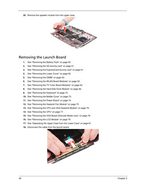 Page 10090Chapter 3
20.Remove the speaker module from the upper case. 
Removing the Launch Board
1.See “Removing the Battery Pack” on page 60.
2.See “Removing the SD dummy card” on page 61.
3.See “Removing the ExpressCard dummy card” on page 61.
4.See “Removing the Lower Cover” on page 62.
5.See “Removing the DIMM” on page 63.
6.See “Removing the WLAN Board Modules” on page 63.
7.See “Removing the TV Tuner Board Modules” on page 64.
8.See “Removing the Hard Disk Drive Module” on page 66.
9.See “Removing the...