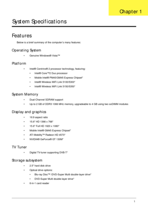 Page 11Chapter 11
System Specifications
Features
Below is a brief summary of the computer’s many features:
Operating System
• Genuine Windows® Vista™
Platform
• Intel® Centrino® 2 processor technology, featuring:
• Intel® Core™2 Duo processor
• Mobile Intel® PM45/GM45 Express Chipset*
• Intel® Wireless WiFi Link 5100/5300*
• Intel® Wireless WiFi Link 5150/5350*
System Memory
• Dual-Channel SDRAM support
• Up to 2 GB of DDR3 1066 MHz memory, upgradeable to 4 GB using two soDIMM modules
Display and graphics
•...