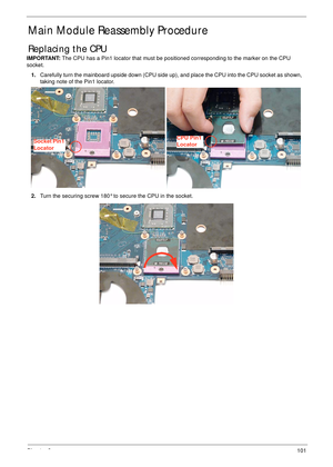 Page 111Chapter 3101
Main Module Reassembly Procedure
Replacing the CPU
IMPORTANT: The CPU has a Pin1 locator that must be positioned corresponding to the marker on the CPU 
socket.
1.Carefully turn the mainboard upside down (CPU side up), and place the CPU into the CPU socket as shown, 
taking note of the Pin1 locator.
2.Turn the securing screw 180° to secure the CPU in the socket.
Socket Pin1 
LocatorCPU Pin1 
Locator 