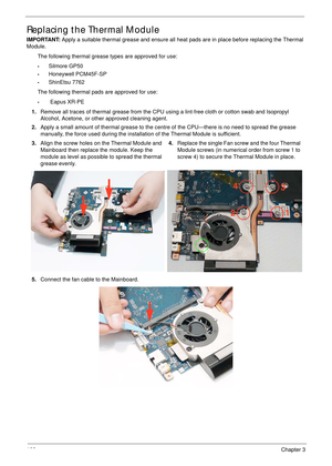 Page 112102Chapter 3
Replacing the Thermal Module
IMPORTANT: Apply a suitable thermal grease and ensure all heat pads are in place before replacing the Thermal 
Module.
The following thermal grease types are approved for use:
•Silmore GP50
•Honeywell PCM45F-SP
•ShinEtsu 7762
The following thermal pads are approved for use:
• Eapus XR-PE
1.Remove all traces of thermal grease from the CPU using a lint-free cloth or cotton swab and Isopropyl 
Alcohol, Acetone, or other approved cleaning agent. 
2.Apply a small...