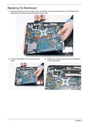 Page 114104Chapter 3
Replacing the Mainboard
1.Insert the Mainboard in to the Lower Cover, left side first. Ensure that the I/O ports on the left side of the 
Mainboard are located correctly through the Lower Case.
2.Pivot the Mainboard in to the Lower Cover as 
shown.3.Replace the single screw securing the Mainboard 
to the Lower Cover. 