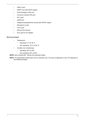 Page 13Chapter 13
• USB 2.0 port
• HDMI™ port with HDCP support
• External display (VGA) port
• Consumer infrared (CIR) port
• RF-in jack*
• eSATA port
• Headphones/speaker/line-out jack with S/PDIF support
• Microphone-in jack
• Line-in jack
• Ethernet (RJ-45) port
• DC-in jack for AC adapter
Environment
• Temperature:
• Operating: 5 °C to 35 °C
• Non-operating: -20 °C to 65 °C
• Humidity (non-condensing):
• Operating: 20% to 80%
• Non-operating: 20% to 80%
NOTE: Items marked with * denote only selected...