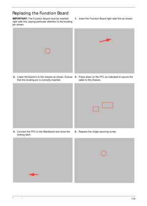 Page 129Chapter 311 9
Replacing the Function Board
IMPORTANT: The Function Board must be inserted 
right side first, paying particular attention to the locating 
pin shown.1.Insert the Function Board right side first as shown.
2.Lower the board in to the chassis as shown. Ensure 
that the locating pin is correctly inserted.3.Press down on the FFC as indicated to secure the 
cable to the chassis.
4.Connect the FFC to the Mainboard and close the 
locking latch.5.Replace the single securing screw. 