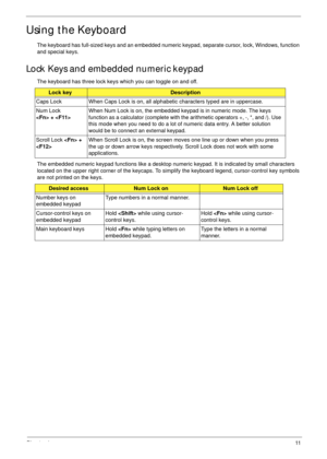 Page 21Chapter 111
Using the Keyboard
The keyboard has full-sized keys and an embedded numeric keypad, separate cursor, lock, Windows, function 
and special keys.
Lock Keys and embedded numeric keypad
The keyboard has three lock keys which you can toggle on and off.
The embedded numeric keypad functions like a desktop numeric keypad. It is indicated by small characters 
located on the upper right corner of the keycaps. To simplify the keyboard legend, cursor-control key symbols 
are not printed on the keys....