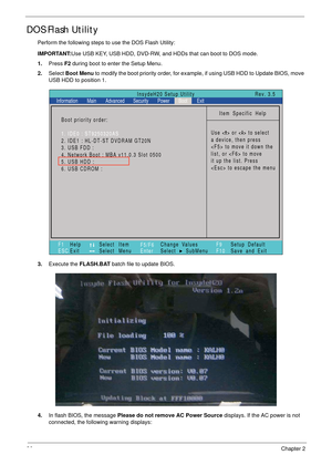 Page 4636Chapter 2
DOS Flash Utility
Perform the following steps to use the DOS Flash Utility:
IMPORTANT:Use USB KEY, USB HDD, DVD-RW, and HDDs that can boot to DOS mode.
1.Press F2 during boot to enter the Setup Menu.
2.Select Boot Menu to modify the boot priority order, for example, if using USB HDD to Update BIOS, move 
USB HDD to position 1.
3.Execute the FLASH.BAT batch file to update BIOS.
4.In flash BIOS, the message Please do not remove AC Power Source displays. If the AC power is not 
connected, the...