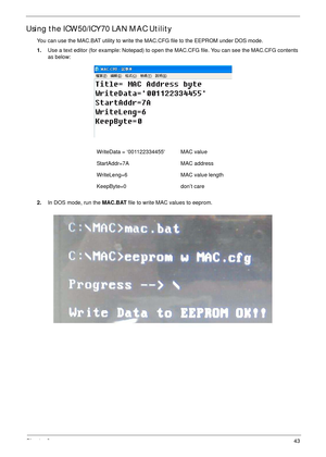 Page 53Chapter 243
Using the ICW50/ICY70 LAN MAC Utility
You can use the MAC.BAT utility to write the MAC.CFG file to the EEPROM under DOS mode.
1.Use a text editor (for example: Notepad) to open the MAC.CFG file. You can see the MAC.CFG contents 
as below:
2.In DOS mode, run the MAC.BAT file to write MAC values to eeprom. WriteData = ‘001122334455 MAC value
StartAddr=7A MAC address
WriteLeng=6 MAC value length
KeepByte=0 don’t care 