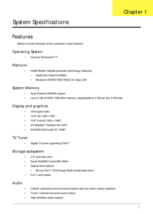 Page 11Chapter 11
System Specifications
Features
Below is a brief summary of the computer’s many features:
Operating System
• Genuine Windows® 7™
Platform
• Intel® Mobile Calpella processor technology, featuring:
• Intel® Ibex Peak-M (PM55)
• Broadcom BCM57780A1KMLG for Giga LAN 
System Memory
• Dual-Channel SDRAM support
• Up to 2 GB of DDR3 1066 MHz memory, upgradeable to 4 GB per slot, 8 GB total
Display and graphics
• 16:9 aspect ratio
• 15.6 HD 1366 x 768*
• 15.6 Full HD 1920 x 1080*
• ATI Mobility™ Radeon...