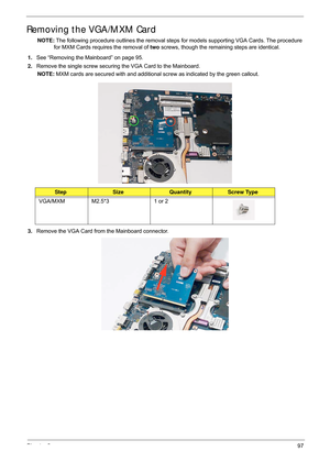 Page 107Chapter 397
Removing the VGA/MXM Card
NOTE: The following procedure outlines the removal steps  for models supporting VGA Cards. The procedure 
for MXM Cards requires the removal of  two screws, though the remaining steps are identical.
1. See “Removing the Mainboard” on page 95.
2. Remove the single screw securing the VGA Card to the Mainboard.
NOTE:  MXM cards are secured with and additional scr ew as indicated by the green callout.
3. Remove the VGA Card from the Mainboard connector....