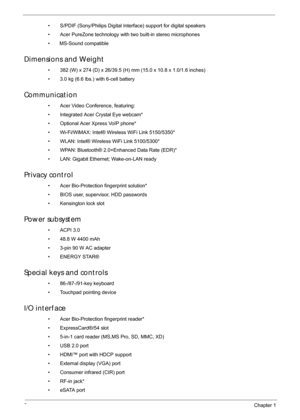 Page 122Chapter 1
• S/PDIF (Sony/Philips Digital Interface) support for digital speakers
• Acer PureZone technology with two built-in stereo microphones
•       MS-Sound compatible
Dimensions and Weight
• 382 (W) x 274 (D) x 26/39.5 (H) mm (15.0 x 10.8 x 1.0/1.6 inches)
• 3.0 kg (6.6 lbs.) with 6-cell battery
Communication
• Acer Video Conference, featuring:
• Integrated Acer Crystal Eye webcam*
• Optional Acer Xpress VoIP phone*
• Wi-Fi/WiMAX: Intel® Wireless WiFi Link 5150/5350*
• WLAN: Intel® Wireless WiFi...