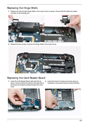 Page 115Chapter 3105
Replacing the Hinge Wells
Replacing the Card Reader Board
1.Replace the left and right Hinge Wells in the Lower  Cover as shown. Ensure that the Wells are seated 
correctly on the locating pins.
2. Replace the two screws to secure the Hinge Wells in the Lower Cover.
1. Insert the Card Reader Board right side first as 
shown. Ensure that the I/O ports on the right side of 
the board are located correctly through the Lower 
Case.  2.
Lower the board in to place and press down as 
indicated to...