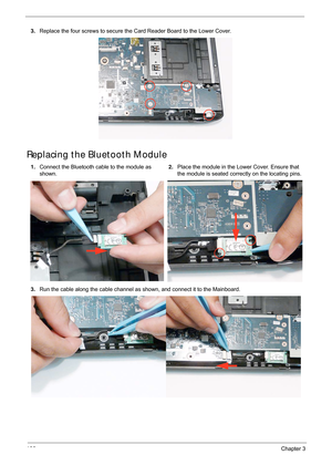 Page 116106Chapter 3
Replacing the Bluetooth Module
3.Replace the four screws to secure the Card Reader Board to the Lower Cover.
1. Connect the Bluetooth cable to the module as 
shown. 2.
Place the module in the Lower Cover. Ensure that 
the module is seated correctly on the locating pins.
3. Run the cable along the cable channel as shown, and connect it to the Mainboard. 