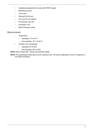 Page 13Chapter 13
• Headphones/speaker/line-out jack with S/PDIF support
• Microphone-in jack
• Line-in jack
• Ethernet (RJ-45) port
• DC-in jack for AC adapter
• PCI-Express Card slot
• Kensington Lock
• MIR for Remote Control
Environment
• Temperature: • Operating: 0°C to 40 °C
• Non-operating: -20 °C to 65 °C
• Humidity (non-condensing): • Operating: 0% to 80%
• Non-operating: 20% to 80%
NOTE:  Items marked with * denote only selected models. 
NOTE:  The specifications listed above are for reference onl y....