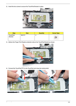 Page 121Chapter 3111
2.Insert the two screws to secure the TouchPad Bracket in place.
3. Adhere the Finger Print Reader protection  strip to the TouchPad Bracket as shown.
4. Connect the TouchPad FFC to the TouchPad and close the locking latch.
StepSizeQuantityScrew Type
TouchPad 
Bracket M2.5*3 2 