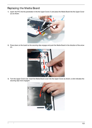 Page 133Chapter 3123
Replacing the Media Board
1.Insert  the FFC into the penetration in the the Upper Cover (1) and place the Media Board into the Upper Cover 
(2) as shown.
2. Press down on the board so the securing clips engage an d push the Media Board in the direction of the arrow 
(2).
3. Turn the Upper Cover over. Insert the Media Board cover into the Upper Cover as shown; a click indicates the 
securing clips have engaged.
2
1
1
2
Securing Clip 