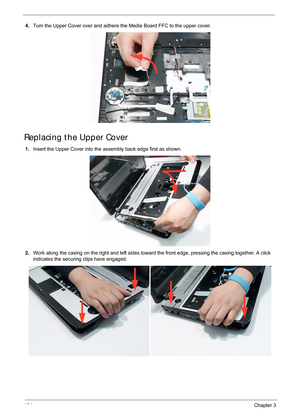 Page 134124Chapter 3
4.Turn the Upper Cover over and adhere t he Media Board FFC to the upper cover.
Replacing the Upper Cover
1.Insert the Upper Cover into the assembly back edge first as shown.
2. Work along the casing on the right and left sides toward the front edge, pressing the casing together. A click 
indicates the securing clips have engaged. 