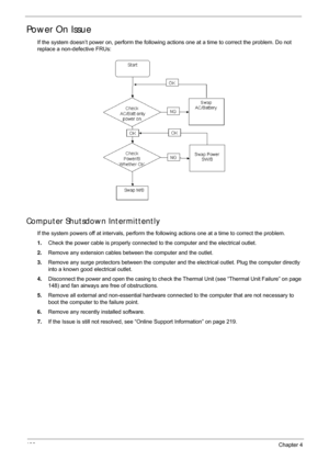 Page 146136Chapter 4
Power On Issue
If the system doesn’t power on, perform the following actions one at a time to correct the problem. Do not 
replace a non-defective FRUs:
Computer Shutsdown Intermittently
If the system powers off at intervals, perform the fo llowing actions one at a time to correct the problem.
1. Check the power cable is properly connected  to the computer and the electrical outlet. 
2. Remove any extension cables between the computer and the outlet.
3. Remove any surge protectors between...