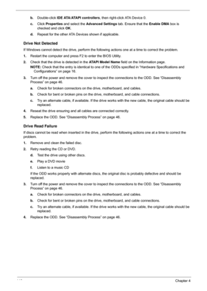 Page 156146Chapter 4
b.Double-click  IDE ATA/ATAPI controllers, then right-click ATA Device 0. 
c. Click  Properties  and select the  Advanced Settings  tab. Ensure that the  Enable DMA  box is 
checked and click  OK. 
d. Repeat for the other ATA Devices shown if applicable.
Drive Not Detected
If Windows cannot detect the drive, perform the foll owing actions one at a time to correct the problem.
1. Restart the computer and press F2 to enter the BIOS Utility. 
2. Check that the drive is detected in the ATAPI...