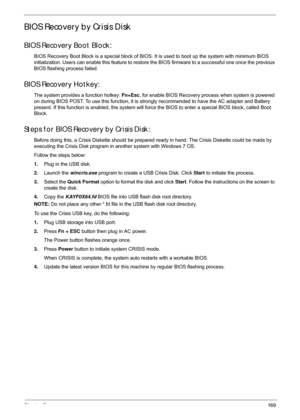 Page 179Chapter 5169
BIOS Recovery by Crisis Disk
BIOS Recovery Boot Block:
BIOS Recovery Boot Block is a special block of BIOS. It is used to boot up the system with minimum BIOS 
initialization. Users can enable this feature to restore the BIOS firmware to a successful one once the previous 
BIOS flashing process failed.
BIOS Recovery Hotkey:
The system provides a function hotkey:  Fn+Esc, for enable BIOS Recovery  process when system is powered 
on during BIOS POST. To use this function, it is st rongly...