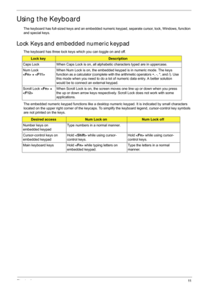 Page 21Chapter 111
Using the Keyboard
The keyboard has full-sized keys and an embedded numeric keypad, separate cursor, lock, Windows, function 
and special keys.
Lock Keys and embedded numeric keypad
The keyboard has three lock keys which you can toggle on and off.
The embedded numeric keypad functions like a desktop numeric keypad. It is indicated by small characters 
located on the upper right corner of the keycaps. To si mplify the keyboard legend, cursor-control key symbols 
are not printed on the keys....