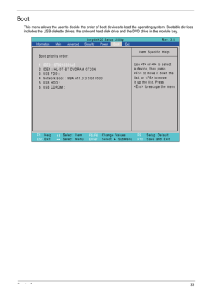 Page 43Chapter 233
Boot
This menu allows the user to decide the order of boot devices to load the operating system. Bootable devices 
includes the USB diskette drives, the onboard hard  disk drive and the DVD drive in the module bay.
Item Specific Help
Use < > or < > to select
a device, then press
 to move it down the
list, or  to move
it up the list. Press
 to escape the menu
F1
ESC Help
Exit
Select Item
Select Menu
Change Values
Select SubMenu
Enter F9
F10Setup Default
Save and Exit
Boot priority order:
1....