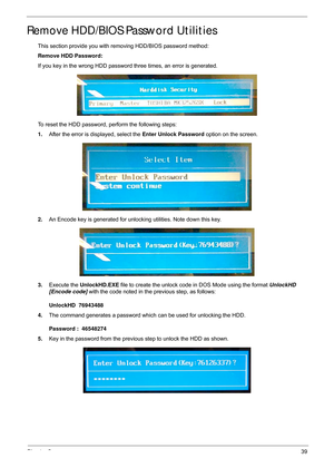 Page 49Chapter 239
Remove HDD/BIOS Password Utilities
This section provide you with removing HDD/BIOS password method:
Remove HDD Password:
If you key in the wrong HDD password three times, an error is generated.
To reset the HDD password, perform the following steps:
1. After the error is displayed, select the  Enter Unlock Password option on the screen.
2. An Encode key is generated for unlocking utilities. Note down this key.
3. Execute the  UnlockHD.EXE  file to create the unlock code  in DOS Mode using the...