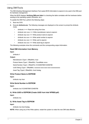 Page 5242Chapter 2
Using DMITools
The DMI (Desktop Management Interface) Tool copies BIOS information to eeprom to be used in the DMI pool 
for hardware management. 
When the BIOS displays  Verifying DMI pool data it is checking the table corre lates with the hardware before 
sending to the operating system (Windows, etc.).
To update the DMI Pool, perform the following steps:
1. Boot into DOS.
2. Execute  dmitools.exe . The following messages are displayed  on the screen to prompt the dmitools 
mode.
• dmitools...