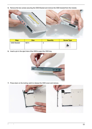 Page 63Chapter 353
5.Remove the two screws securing the ODD Bracket  and remove the ODD bracket from the module.
 
6. Insert a pin in the eject hole of the ODD to eject the ODD tray.
7. Press down on the locking catch to release the ODD cover and remove.
 
StepSizeQuantityScrew Type
ODD Bracket M2*3 2 