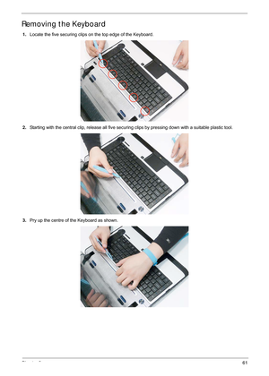 Page 71Chapter 361
Removing the Keyboard
1.Locate the five securing clips on the top edge of the Keyboard.
2. Starting with the central clip, release all five securing clips by pressing down with a suitable plastic tool.
3. Pry up the centre of the Keyboard as shown. 