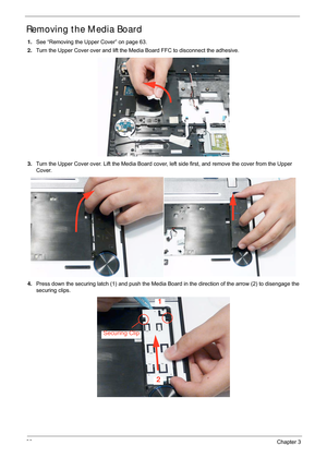 Page 7666Chapter 3
Removing the Media Board
1.See “Removing the Upper Cover” on page 63.
2. Turn the Upper Cover over and lift the M edia Board FFC to disconnect the adhesive.
3. Turn the Upper Cover over. Lift the Media Board cover,  left side first, and remove the cover from the Upper 
Cover.
4. Press down the securing latch (1) and push the Media Board in the direction of the arrow (2) to disengage the 
securing clips.
1
2
Securing Clip 