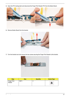 Page 87Chapter 377
5.Open the FFC locking latch and disconnect the Finger Print Reader FFC from the Button Board.
6. Remove Button Board from the bracket.
7. Turn the bracket over and remove the two screws  securing the Finger Print Reader to the bracket.
StepSizeQuantityScrew Type
Finger Print 
Reader M2*3 2 