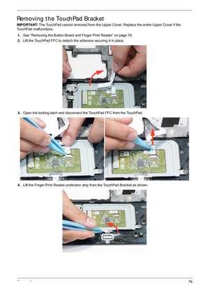 Page 89Chapter 379
Removing the TouchPad Bracket
IMPORTANT: The TouchPad cannot removed from the Upper Cover. Replace the entire Upper Cover if the 
TouchPad malfunctions.
1. See “Removing the Button Board and Finger Print Reader” on page 76.
2. Lift the TouchPad FFC to detach the adhesive securing it in place.
3. Open the locking latch and disconnect the TouchPad FFC from the TouchPad.
4. Lift the Finger Print Reader protection st rip from the TouchPad Bracket as shown. 