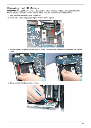 Page 91Chapter 381
Removing the LCD Module
IMPORTANT: The LCD Module cannot be disassembled outside of  factory conditions. If any part of the LCD 
Module is faulty, such as the camera, antenna or LCD panel, the whole module must be replaced.
1. See “Removing the Upper Cover” on page 63.
2. Remove the adhesive tapes securing the Antenna cables in place.
3. Pull the Antenna cables through the cover as shown. En sure that the Antennas are completely free from the 
cover.
4. Disconnect the USB Board cable as shown. 