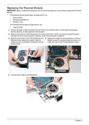 Page 11098Chapter 3
Replacing the Thermal Module
IMPORTANT: Apply a suitable thermal grease and ensure all heat pads are in place before replacing the Thermal 
Module.
The following thermal grease types are approved for use:
•Silmore GP50
•Honeywell PCM45F-SP
•ShinEtsu 7762
The following thermal pads are approved for use:
• Eapus XR-PE
1.Remove all traces of thermal grease from the CPU using a lint-free cloth or cotton swab and Isopropyl 
Alcohol, Acetone, or other approved cleaning agent. 
2.Apply a small...