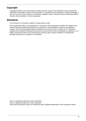 Page 3III
Copyright
Copyright © 2009 by Acer Incorporated. All rights reserved. No part of this publication may be reproduced, 
transmitted, transcribed, stored in a retrieval system, or translated into any language or computer language, in 
any form or by any means, electronic, mechanical, magnetic, optical, chemical, manual or otherwise, without 
the prior written permission of Acer Incorporated.
Disclaimer
The information in this guide is subject to change without notice.
Acer Incorporated makes no...