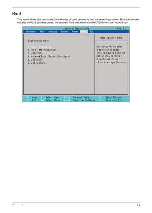 Page 41Chapter 229
Boot
This menu allows the user to decide the order of boot devices to load the operating system. Bootable devices 
includes the USB diskette drives, the onboard hard disk drive and the DVD drive in the module bay.
Item Specific Help
Use < > or < > to select
a device, then press
 to move it down the
list, or  to move
it up the list. Press
 to escape the menu
F1
ESCHelp
ExitSelect Item
Select Menu
Change Values
Select SubMenu
EnterF9
F10Setup Default
Save and Exit
Boot priority order:
1. IDE0 :...