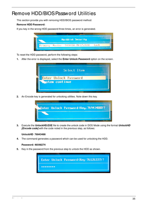 Page 47Chapter 235
Remove HDD/BIOS Password Utilities
This section provide you with removing HDD/BIOS password method:
Remove HDD Password:
If you key in the wrong HDD password three times, an error is generated.
To reset the HDD password, perform the following steps:
1.After the error is displayed, select the Enter Unlock Password option on the screen.
2.An Encode key is generated for unlocking utilities. Note down this key.
3.Execute the UnlockHD.EXE file to create the unlock code in DOS Mode using the format...