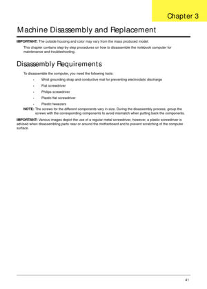 Page 53Chapter 341
Machine Disassembly and Replacement
IMPORTANT: The outside housing and color may vary from the mass produced model.
This chapter contains step-by-step procedures on how to disassemble the notebook computer for 
maintenance and troubleshooting.
Disassembly Requirements
To disassemble the computer, you need the following tools:
•Wrist grounding strap and conductive mat for preventing electrostatic discharge
•Flat screwdriver
•Philips screwdriver
•Plastic flat screwdriver
•Plastic tweezers
NOTE:...