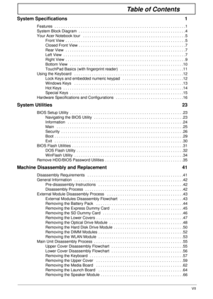 Page 7VII
Table of Contents
System Specifications  1
Features  . . . . . . . . . . . . . . . . . . . . . . . . . . . . . . . . . . . . . . . . . . . . . . . . . . . . . . . . . . . .1
System Block Diagram  . . . . . . . . . . . . . . . . . . . . . . . . . . . . . . . . . . . . . . . . . . . . . . . . .4
Your Acer Notebook tour   . . . . . . . . . . . . . . . . . . . . . . . . . . . . . . . . . . . . . . . . . . . . . . .5
Front View  . . . . . . . . . . . . . . . . . . . . . . . . . . . . . . . . . . . . . . ....