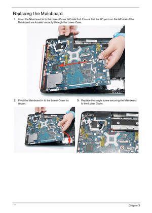 Page 112100Chapter 3
Replacing the Mainboard
1.Insert the Mainboard in to the Lower Cover, left side first. Ensure that the I/O ports on the left side of the 
Mainboard are located correctly through the Lower Case.
2.Pivot the Mainboard in to the Lower Cover as 
shown.3.Replace the single screw securing the Mainboard 
to the Lower Cover. 