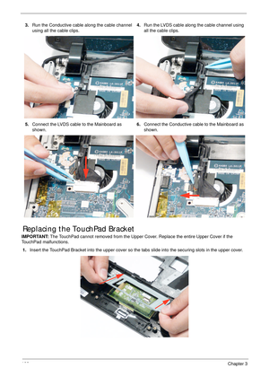 Page 118106Chapter 3
Replacing the TouchPad Bracket
IMPORTANT: The TouchPad cannot removed from the Upper Cover. Replace the entire Upper Cover if the 
TouchPad malfunctions.
1.Insert the TouchPad Bracket into the upper cover so the tabs slide into the securing slots in the upper cover. 3.Run the Conductive cable along the cable channel 
using all the cable clips.4.Run the LVDS cable along the cable channel using 
all the cable clips.
5.Connect the LVDS cable to the Mainboard as 
shown.6.Connect the Conductive...