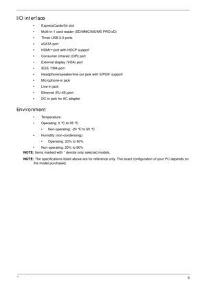 Page 13Chapter 13
I/O interface
• ExpressCard®/54 slot
• Multi-in-1 card reader (SD/MMC/MS/MS PRO/xD)
• Three USB 2.0 ports
• eSATA port
• HDMI
™ port with HDCP support
• Consumer infrared (CIR) port
• External display (VGA) port
• IEEE 1394 port
• Headphone/speaker/line-out jack with S/PDIF support
• Microphone-in jack
• Line-in jack
• Ethernet (RJ-45) port
• DC-in jack for AC adapter
Environment
• Temperature:
• Operating: 5 °C to 35 °C
• Non-operating: -20 °C to 65 °C
• Humidity (non-condensing):
•...