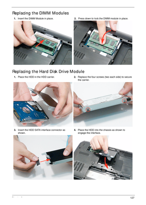 Page 139Chapter 3127
Replacing the DIMM Modules
Replacing the Hard Disk Drive Module
1.Insert the DIMM Module in place.2.Press down to lock the DIMM module in place.
1.Place the HDD in the HDD carrier.2.Replace the four screws (two each side) to secure 
the carrier.
3.Insert the HDD SATA interface connector as 
shown.4.Place the HDD into the chassis as shown to 
engage the interface. 