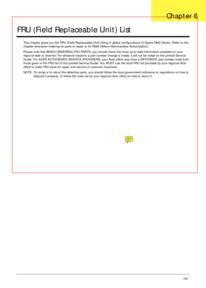 Page 179Chapter 6167
FRU (Field Replaceable Unit) List
This chapter gives you the FRU (Field Replaceable Unit) listing in global configurations of Aspire 5942 Series. Refer to this 
chapter whenever ordering for parts to repair or for RMA (Return Merchandise Authorization).
Please note that WHEN ORDERING FRU PARTS, you should check the most up-to-date information available on your 
regional web or channel. For whatever reasons a part number change is made, it will not be noted on the printed Service 
Guide. For...