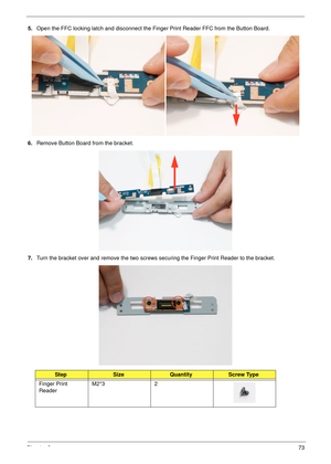 Page 85Chapter 373
5.Open the FFC locking latch and disconnect the Finger Print Reader FFC from the Button Board.
6.Remove Button Board from the bracket.
7.Turn the bracket over and remove the two screws securing the Finger Print Reader to the bracket.
StepSizeQuantityScrew Type
Finger Print 
ReaderM2*3 2 