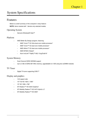 Page 11Chapter 11
System Specifications
Features
Below is a brief summary of the computer’s many feature:
NOTE: Items marked with * denote only selected models.
Operating System
•Genuine Windows® Vista™
Platform
•AMD Better By Design program, featuring:
•AMD Turion™ X2 Ultra dual-core mobile processor*
•AMD Turion™ X2 dual-core mobile processor*
•AMD Athlon™ X2 dual-core mobile processor*
•AMD M780G Chipset*
•Acer InviLink™ Nplify™ 802.11b/g/Draft-N*
System Memory
•Dual-Channel DDR2 SDRAM support
•Up to 2 GB of...